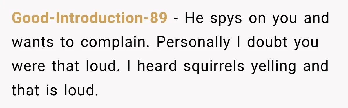 Good-Introduction-89 − He spys on you and wants to complain. Personally I doubt you were that loud. I heard squirrels yelling and that is loud.
