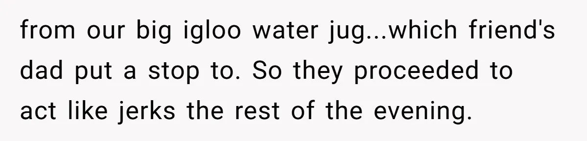 from our big igloo water jug...which friend's dad put a stop to. So they proceeded to act like jerks the rest of the evening.