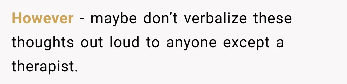 However - maybe don’t verbalize these thoughts out loud to anyone except a therapist.