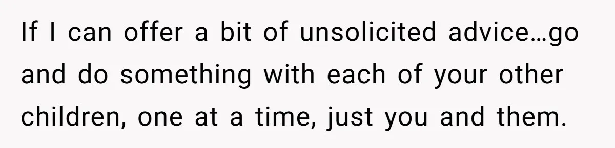 If I can offer a bit of unsolicited advice…go and do something with each of your other children, one at a time, just you and them.