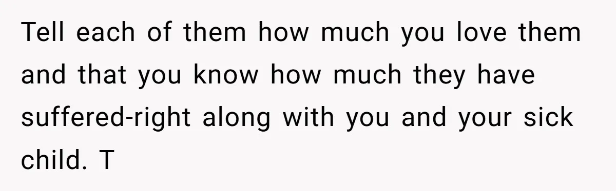 Tell each of them how much you love them and that you know how much they have suffered-right along with you and your sick child. T