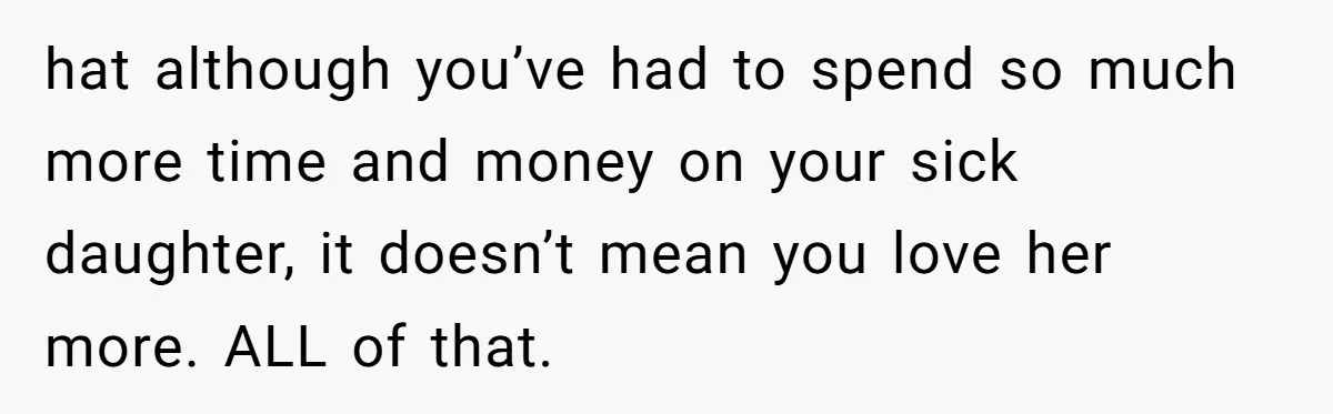 hat although you’ve had to spend so much more time and money on your sick daughter, it doesn’t mean you love her more. ALL of that.