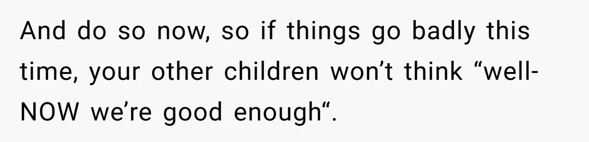 And do so now, so if things go badly this time, your other children won’t think “well-NOW we’re good enough“.