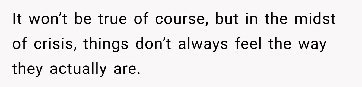 It won’t be true of course, but in the midst of crisis, things don’t always feel the way they actually are.