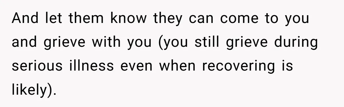 And let them know they can come to you and grieve with you (you still grieve during serious illness even when recovering is likely).