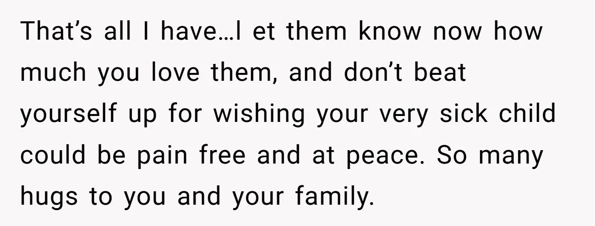 That’s all I have…l et them know now how much you love them, and don’t beat yourself up for wishing your very sick child could be pain free and at...