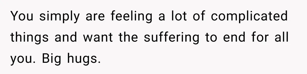 You simply are feeling a lot of complicated things and want the suffering to end for all you. Big hugs.