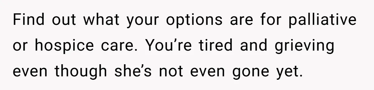 Find out what your options are for palliative or hospice care. You’re tired and grieving even though she’s not even gone yet.