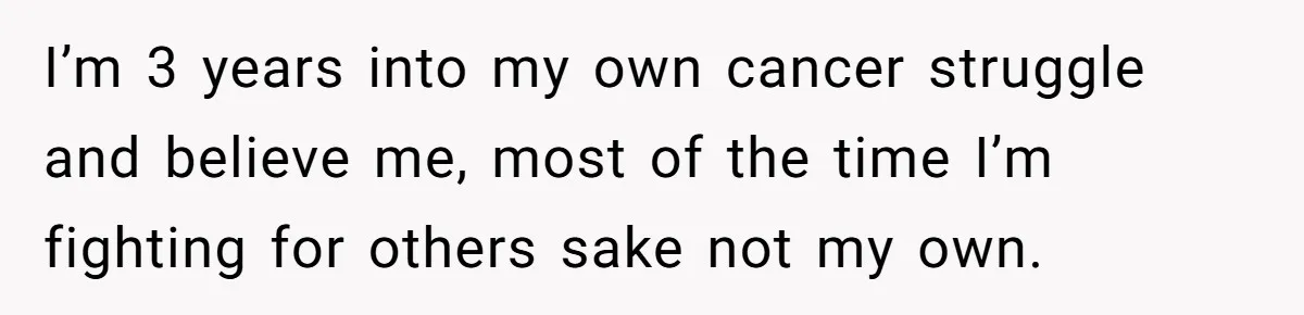 I’m 3 years into my own cancer struggle and believe me, most of the time I’m fighting for others sake not my own.