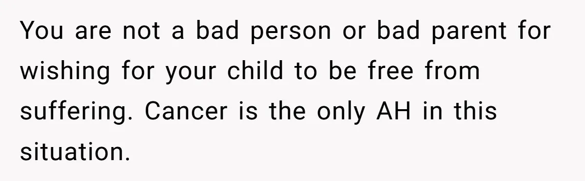 You are not a bad person or bad parent for wishing for your child to be free from suffering. Cancer is the only AH in this situation.