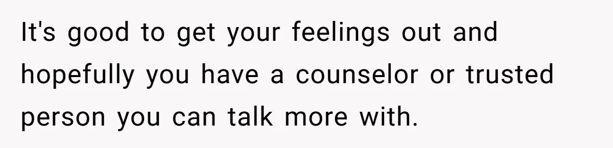 It's good to get your feelings out and hopefully you have a counselor or trusted person you can talk more with.