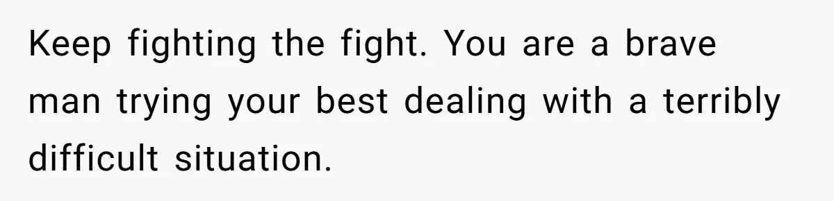 Keep fighting the fight. You are a brave man trying your best dealing with a terribly difficult situation.