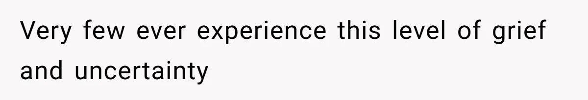 Very few ever experience this level of grief and uncertainty