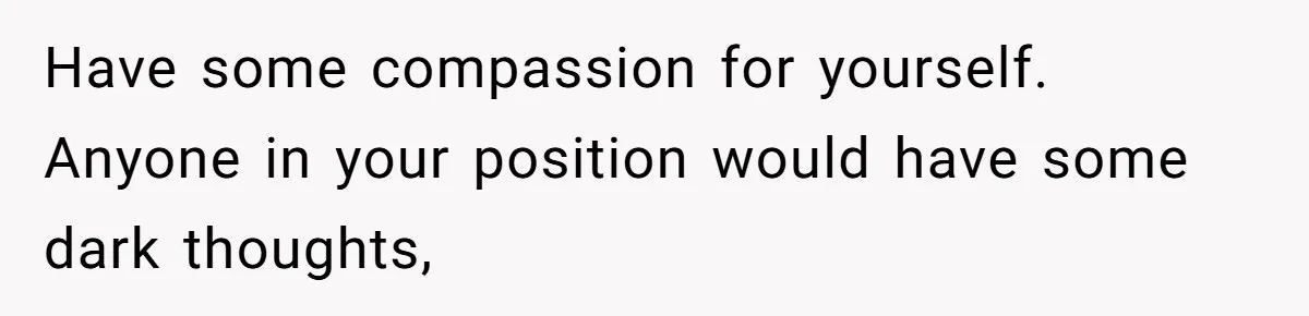 Have some compassion for yourself. Anyone in your position would have some dark thoughts,