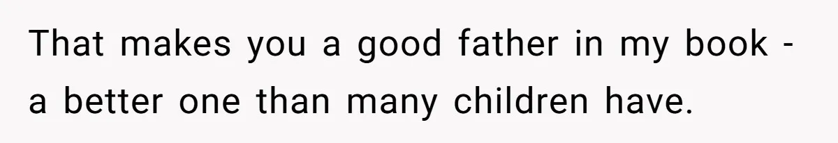 That makes you a good father in my book - a better one than many children have.