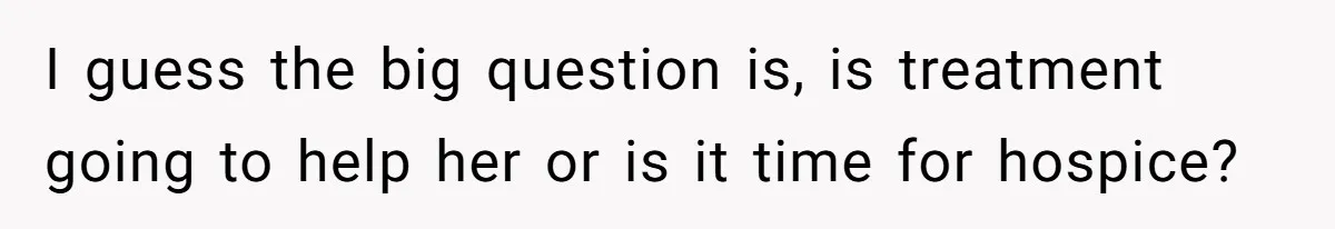 I guess the big question is, is treatment going to help her or is it time for hospice?
