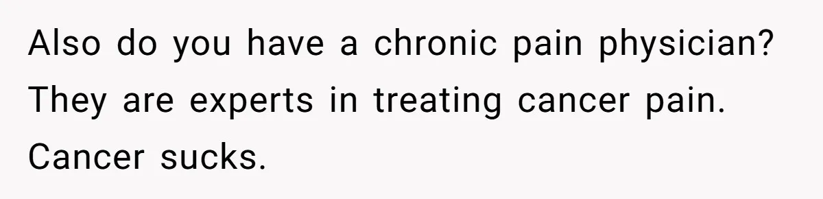 Also do you have a chronic pain physician? They are experts in treating cancer pain. Cancer sucks.