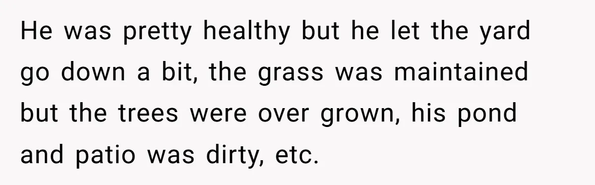 He was pretty healthy but he let the yard go down a bit, the grass was maintained but the trees were over grown, his pond and patio was dirty, etc.