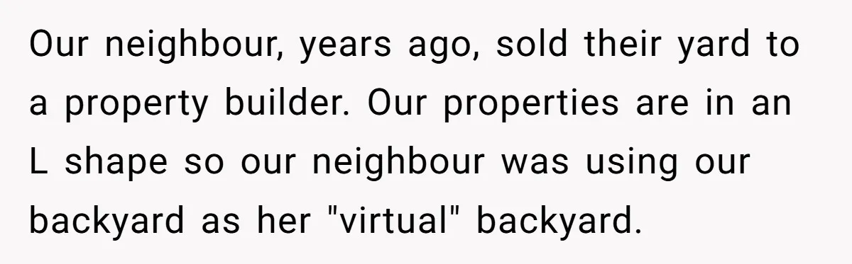 Our neighbour, years ago, sold their yard to a property builder. Our properties are in an L shape so our neighbour was using our backyard as her "virtual" backyard.