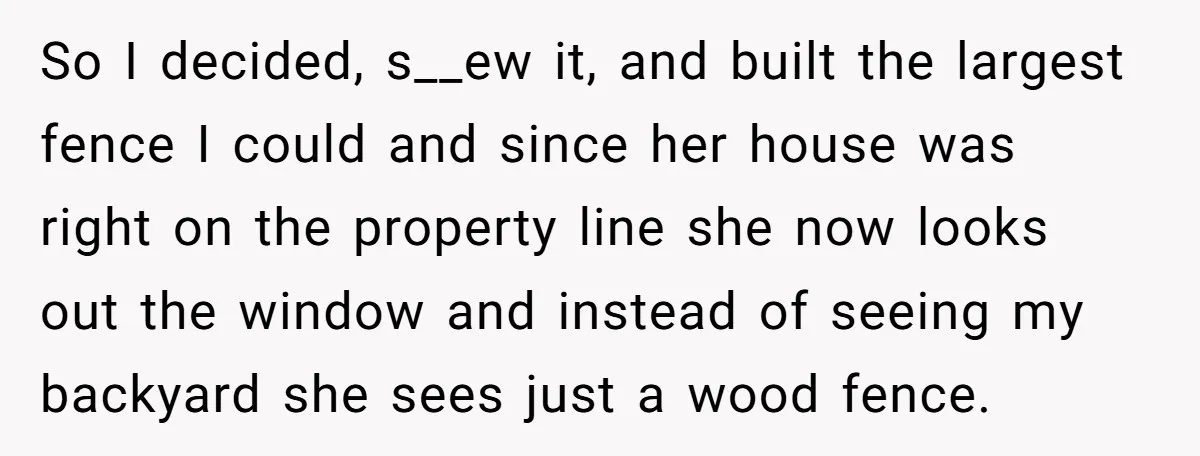 So I decided, s__ew it, and built the largest fence I could and since her house was right on the property line she now looks out the window and instead...