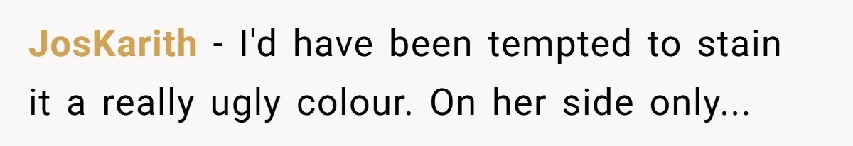 JosKarith − I'd have been tempted to stain it a really ugly colour. On her side only...