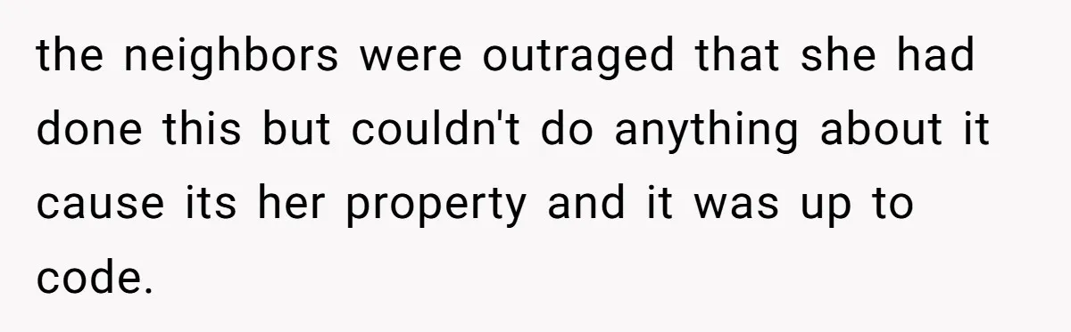 the neighbors were outraged that she had done this but couldn't do anything about it cause its her property and it was up to code.