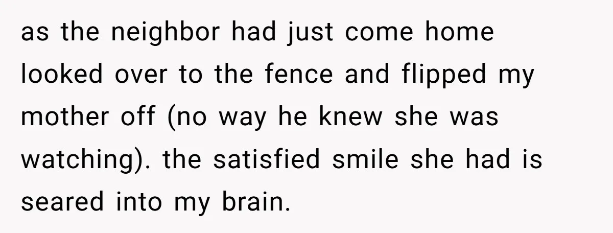 as the neighbor had just come home looked over to the fence and flipped my mother off (no way he knew she was watching). the satisfied smile she had is...