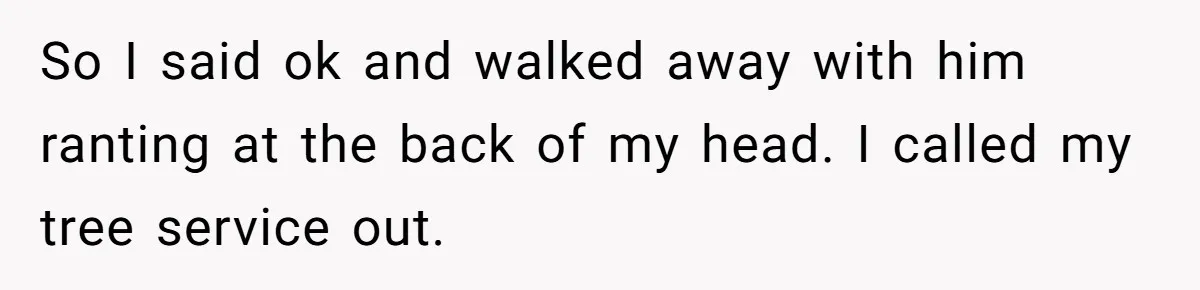 So I said ok and walked away with him ranting at the back of my head. I called my tree service out.
