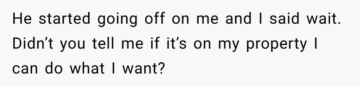 He started going off on me and I said wait. Didn’t you tell me if it’s on my property I can do what I want?
