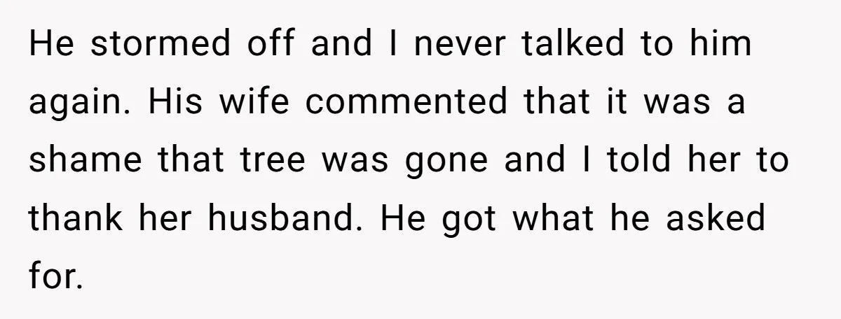 He stormed off and I never talked to him again. His wife commented that it was a shame that tree was gone and I told her to thank her husband....