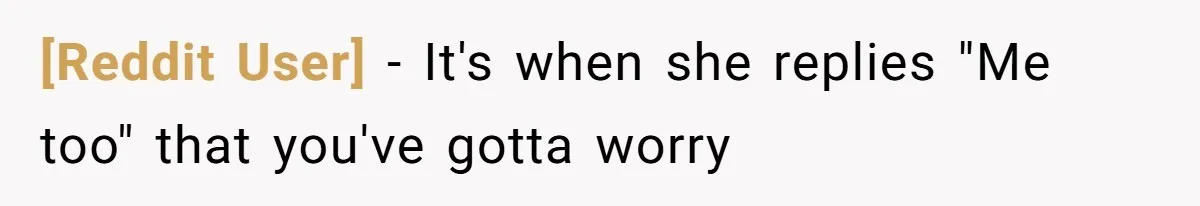 [Reddit User] − It's when she replies "Me too" that you've gotta worry