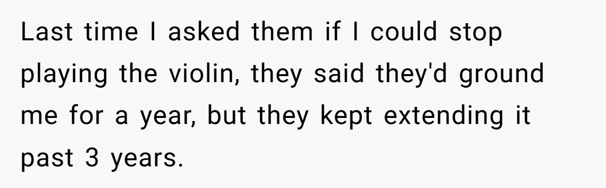 Last time I asked them if I could stop playing the violin, they said they'd ground me for a year, but they kept extending it past 3 years.