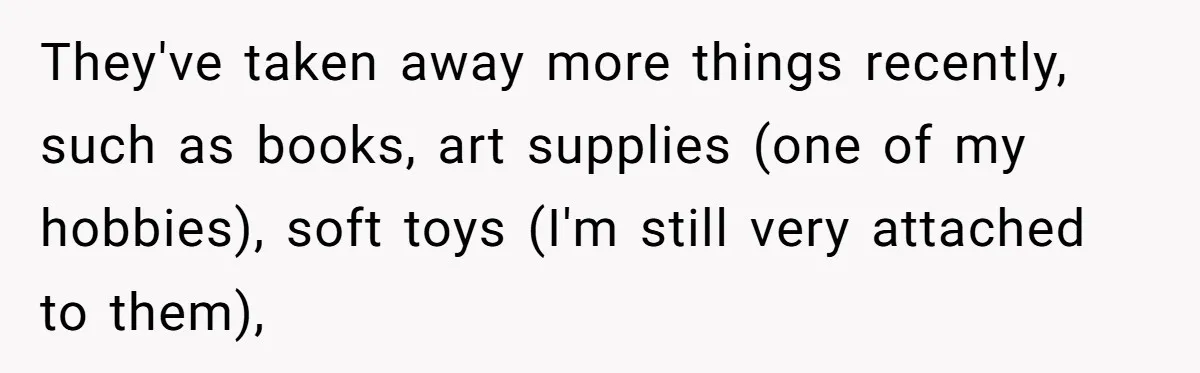 They've taken away more things recently, such as books, art supplies (one of my hobbies), soft toys (I'm still very attached to them),