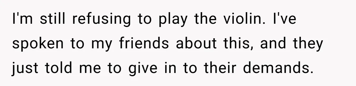 I'm still refusing to play the violin. I've spoken to my friends about this, and they just told me to give in to their demands.
