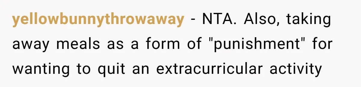 yellowbunnythrowaway − NTA. Also, taking away meals as a form of "punishment" for wanting to quit an extracurricular activity