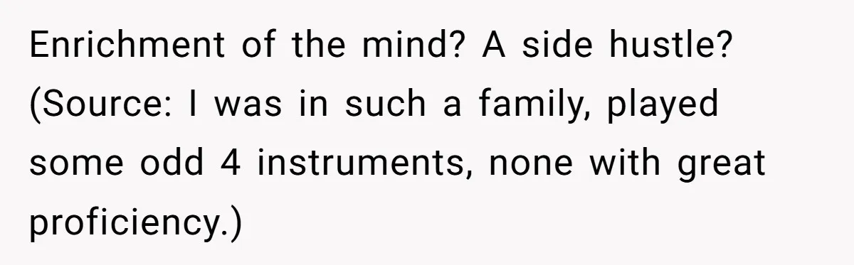 Enrichment of the mind? A side hustle? (Source: I was in such a family, played some odd 4 instruments, none with great proficiency.)