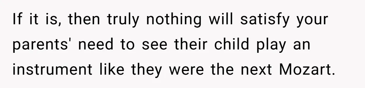 If it is, then truly nothing will satisfy your parents' need to see their child play an instrument like they were the next Mozart.