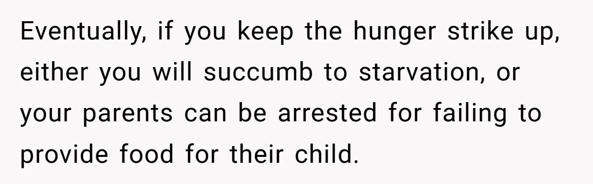 Eventually, if you keep the hunger strike up, either you will succumb to starvation, or your parents can be arrested for failing to provide food for their child.