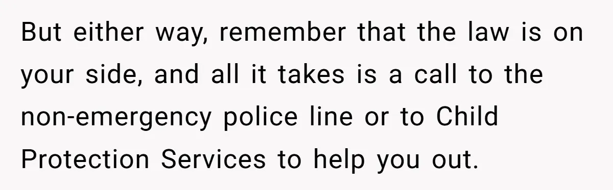 But either way, remember that the law is on your side, and all it takes is a call to the non-emergency police line or to Child Protection Services to help...