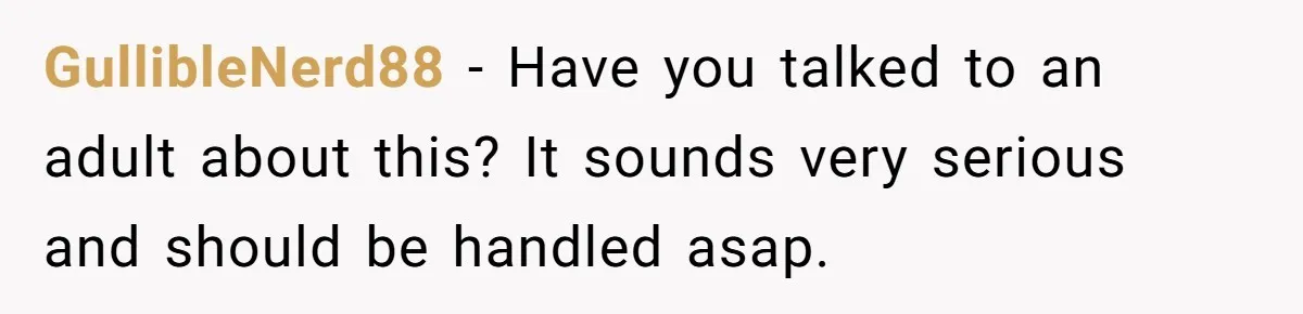 GullibleNerd88 − Have you talked to an adult about this? It sounds very serious and should be handled asap.