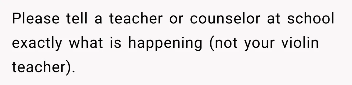 Please tell a teacher or counselor at school exactly what is happening (not your violin teacher).