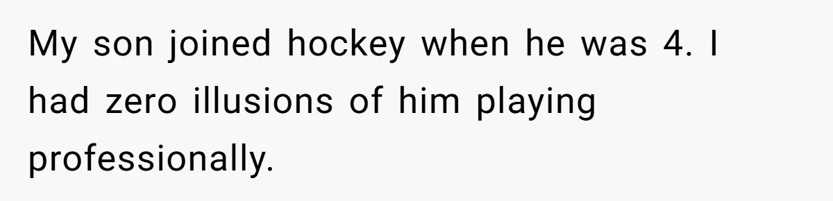 My son joined hockey when he was 4. I had zero illusions of him playing professionally.