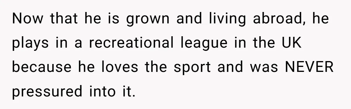 Now that he is grown and living abroad, he plays in a recreational league in the UK because he loves the sport and was NEVER pressured into it.