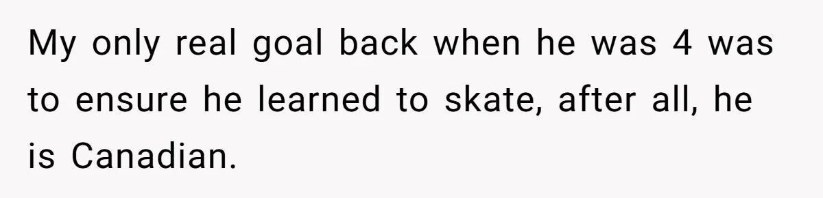 My only real goal back when he was 4 was to ensure he learned to skate, after all, he is Canadian.