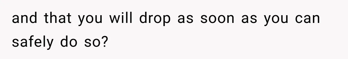 and that you will drop as soon as you can safely do so?
