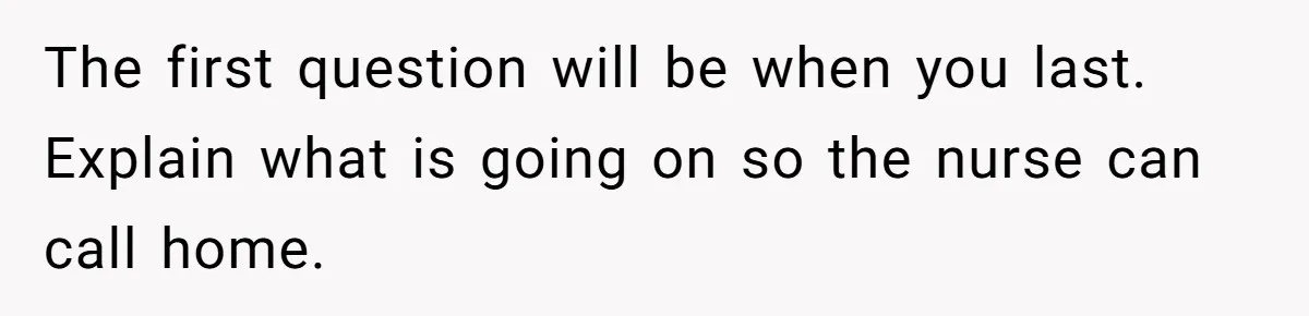 The first question will be when you last. Explain what is going on so the nurse can call home.