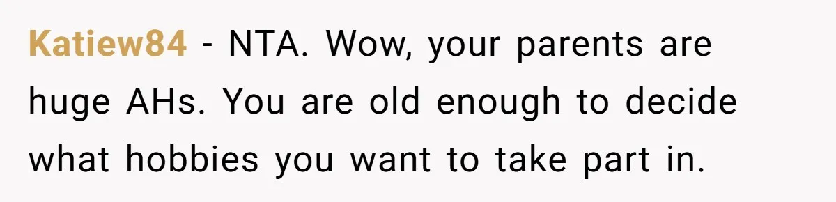 Katiew84 − NTA. Wow, your parents are huge AHs. You are old enough to decide what hobbies you want to take part in.