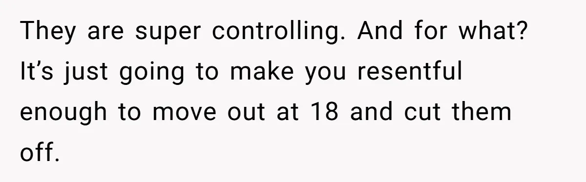 They are super controlling. And for what? It’s just going to make you resentful enough to move out at 18 and cut them off.