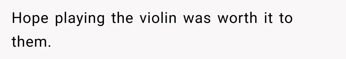 Hope playing the violin was worth it to them.