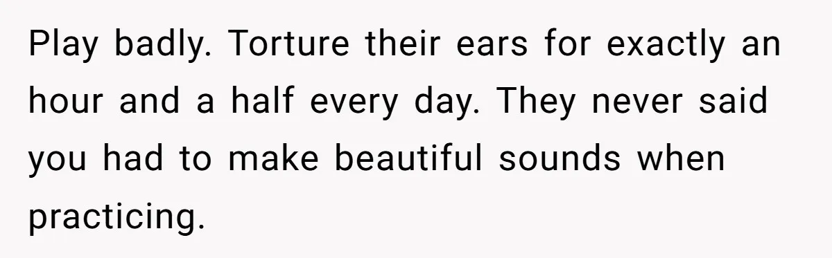 Play badly. Torture their ears for exactly an hour and a half every day. They never said you had to make beautiful sounds when practicing.